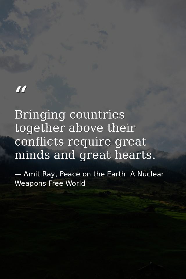 Bringing countries together above their conflicts require great minds and great hearts. — Amit Ray, Peace on the Earth  A Nuclear Weapons Free World