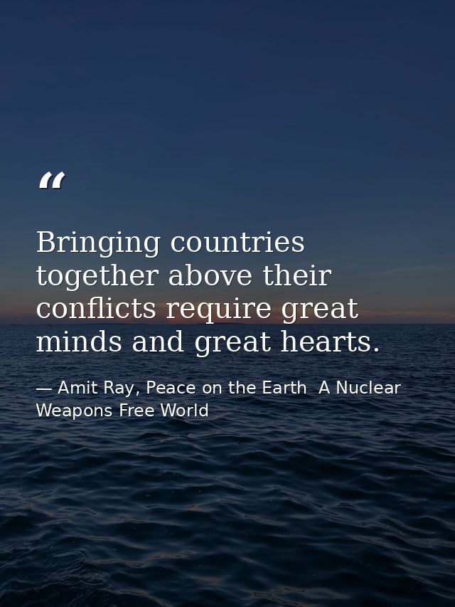 Bringing countries together above their conflicts require great minds and great hearts. — Amit Ray, Peace on the Earth  A Nuclear Weapons Free World