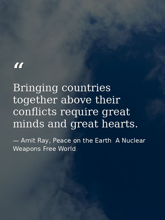 Bringing countries together above their conflicts require great minds and great hearts. — Amit Ray, Peace on the Earth  A Nuclear Weapons Free World