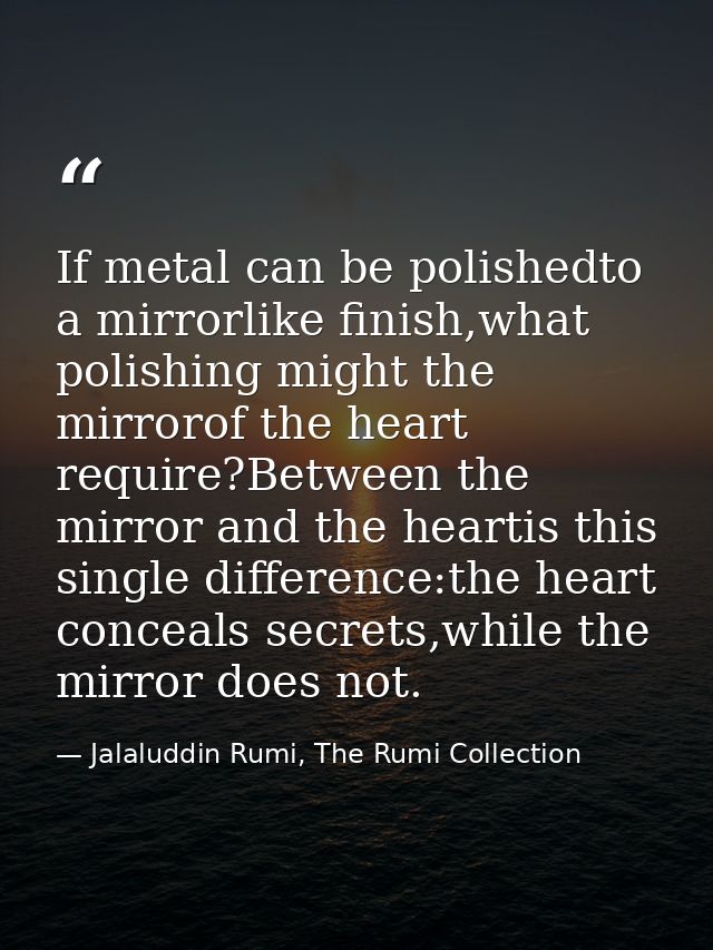 If metal can be polishedto a mirrorlike finish,what polishing might the mirrorof the heart require?Between the mirror an — Jalaluddin Rumi, The Rumi Collection