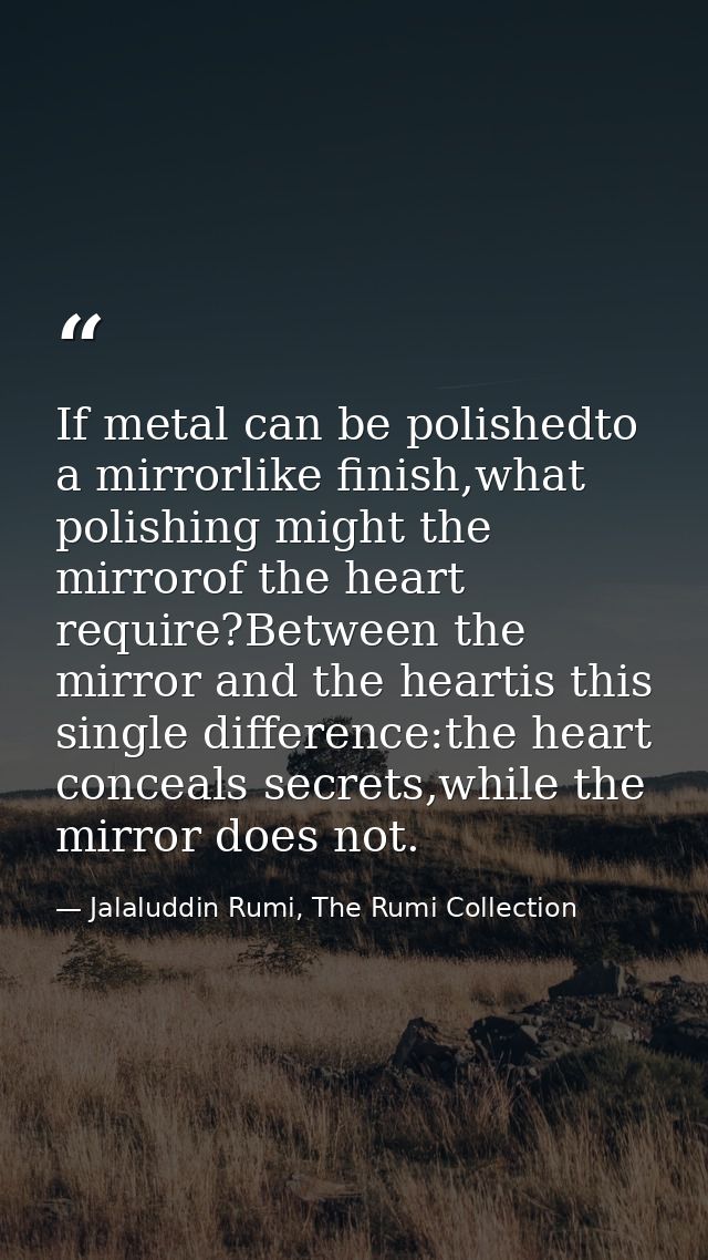 If metal can be polishedto a mirrorlike finish,what polishing might the mirrorof the heart require?Between the mirror an — Jalaluddin Rumi, The Rumi Collection
