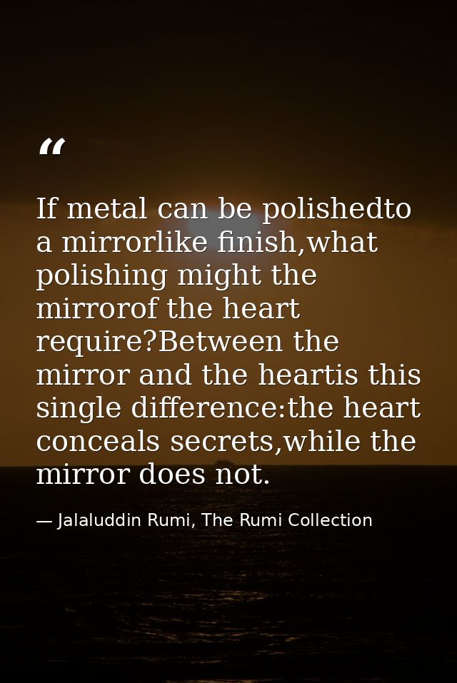 If metal can be polishedto a mirrorlike finish,what polishing might the mirrorof the heart require?Between the mirror an — Jalaluddin Rumi, The Rumi Collection