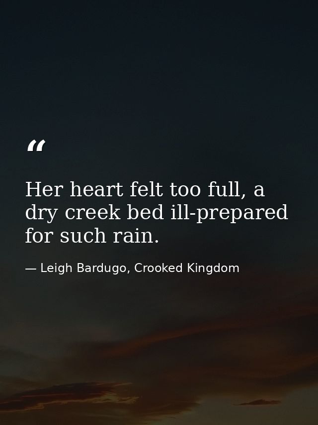 Her heart felt too full, a dry creek bed ill-prepared for such rain. — Leigh Bardugo, Crooked Kingdom