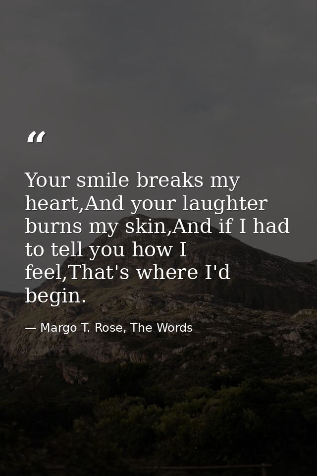 Your smile breaks my heart,And your laughter burns my skin,And if I had to tell you how I feel,That's where I'd begin. — Margo T. Rose, The Words