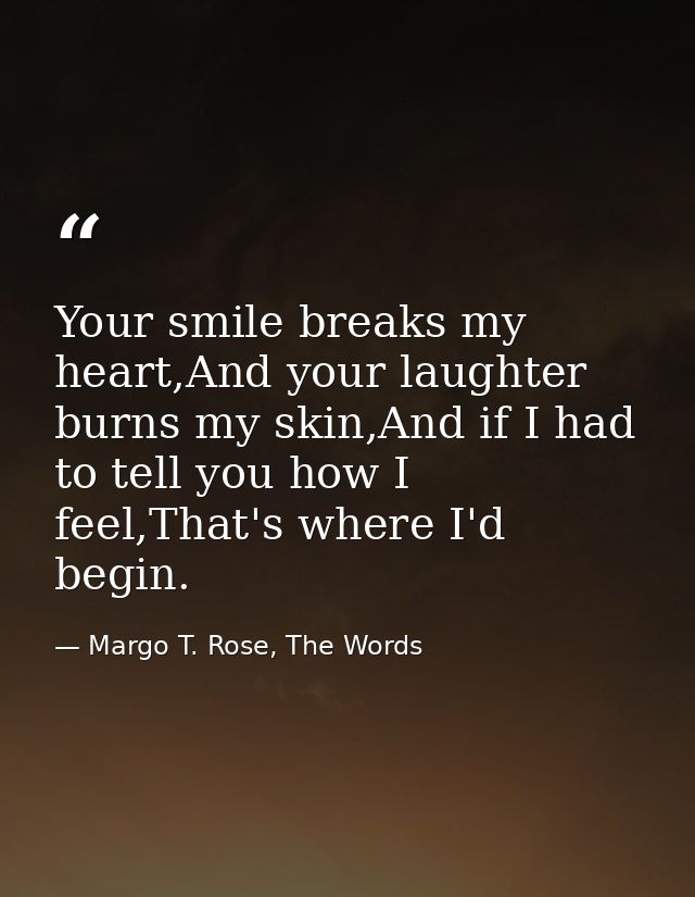 Your smile breaks my heart,And your laughter burns my skin,And if I had to tell you how I feel,That's where I'd begin. — Margo T. Rose, The Words