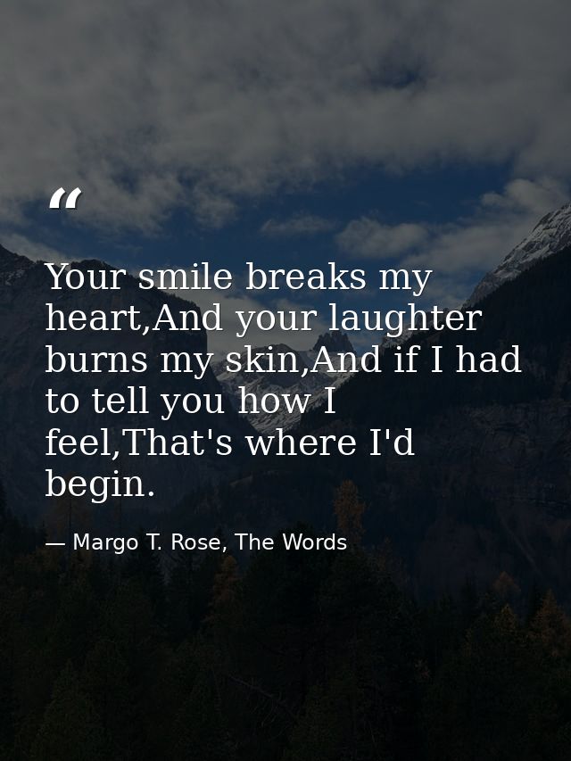 Your smile breaks my heart,And your laughter burns my skin,And if I had to tell you how I feel,That's where I'd begin. — Margo T. Rose, The Words