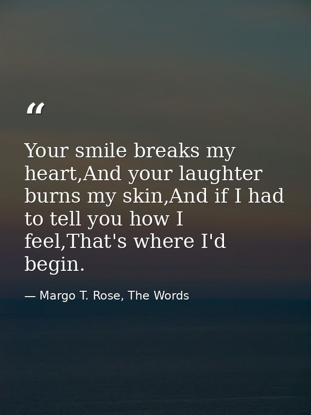 Your smile breaks my heart,And your laughter burns my skin,And if I had to tell you how I feel,That's where I'd begin. — Margo T. Rose, The Words