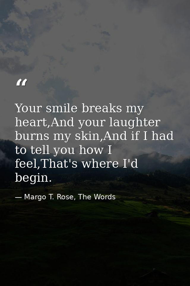 Your smile breaks my heart,And your laughter burns my skin,And if I had to tell you how I feel,That's where I'd begin. — Margo T. Rose, The Words