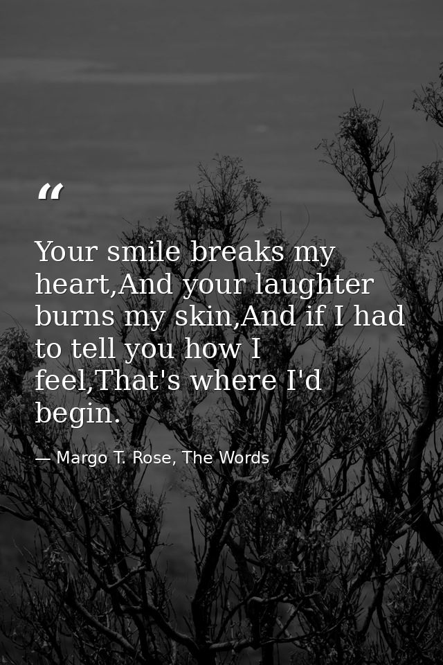 Your smile breaks my heart,And your laughter burns my skin,And if I had to tell you how I feel,That's where I'd begin. — Margo T. Rose, The Words