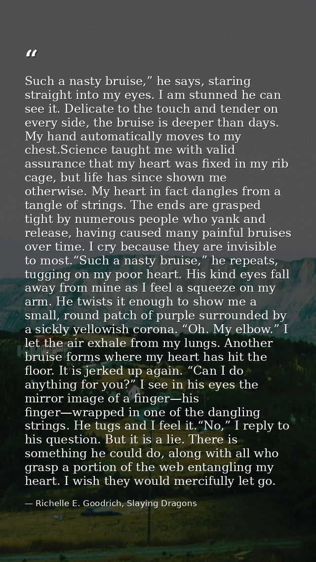Such a nasty bruise,” he says, staring straight into my eyes. I am stunned he can see it. Delicate to the touch and tend — Richelle E. Goodrich, Slaying Dragons