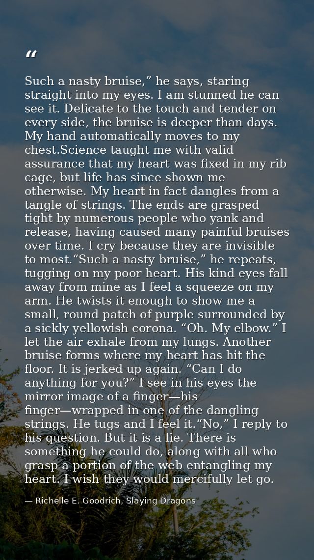 Such a nasty bruise,” he says, staring straight into my eyes. I am stunned he can see it. Delicate to the touch and tend — Richelle E. Goodrich, Slaying Dragons