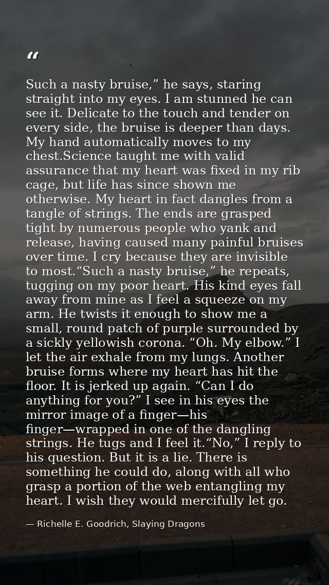 Such a nasty bruise,” he says, staring straight into my eyes. I am stunned he can see it. Delicate to the touch and tend — Richelle E. Goodrich, Slaying Dragons