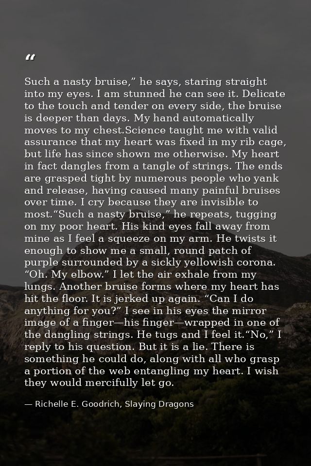 Such a nasty bruise,” he says, staring straight into my eyes. I am stunned he can see it. Delicate to the touch and tend — Richelle E. Goodrich, Slaying Dragons