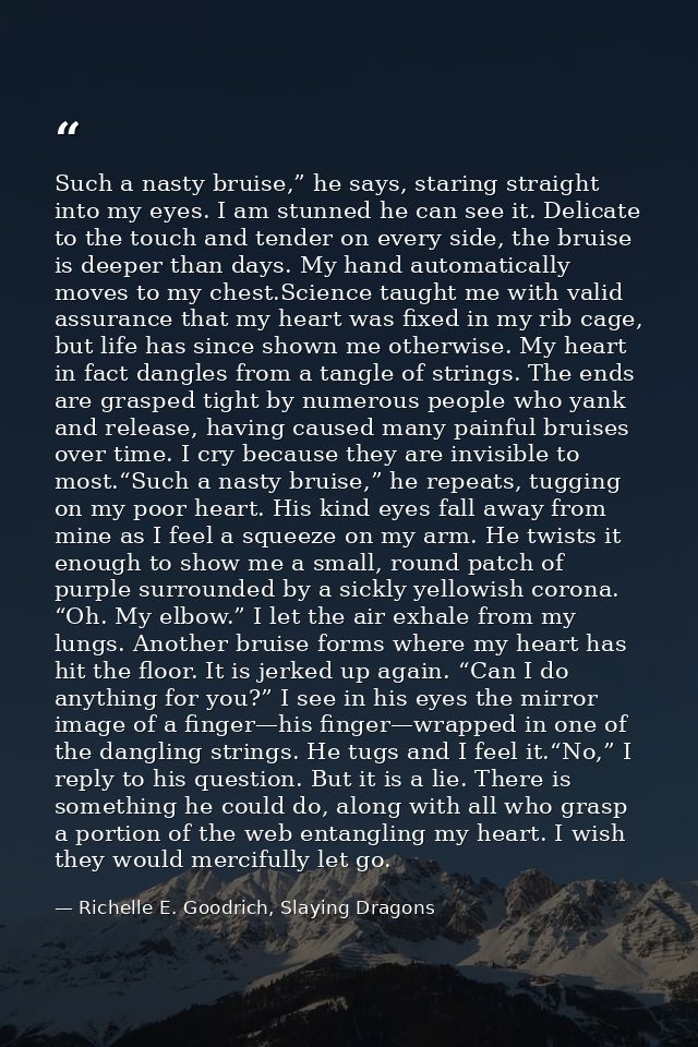 Such a nasty bruise,” he says, staring straight into my eyes. I am stunned he can see it. Delicate to the touch and tend — Richelle E. Goodrich, Slaying Dragons
