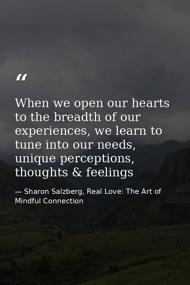 When we open our hearts to the breadth of our experiences, we learn to tune into our needs, unique perceptions, thoughts — Sharon Salzberg, Real Love: The Art of Mindful Connection