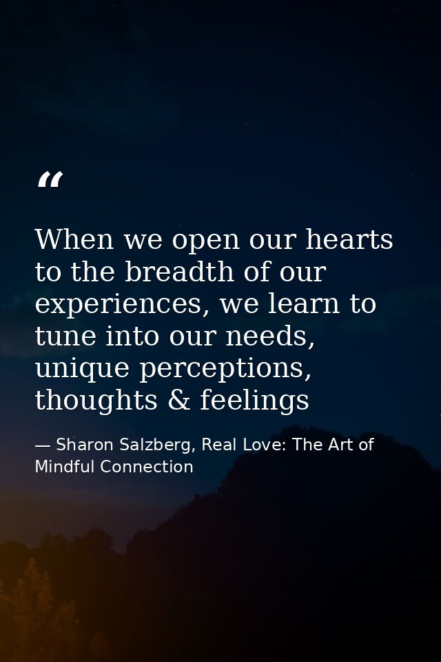 When we open our hearts to the breadth of our experiences, we learn to tune into our needs, unique perceptions, thoughts — Sharon Salzberg, Real Love: The Art of Mindful Connection