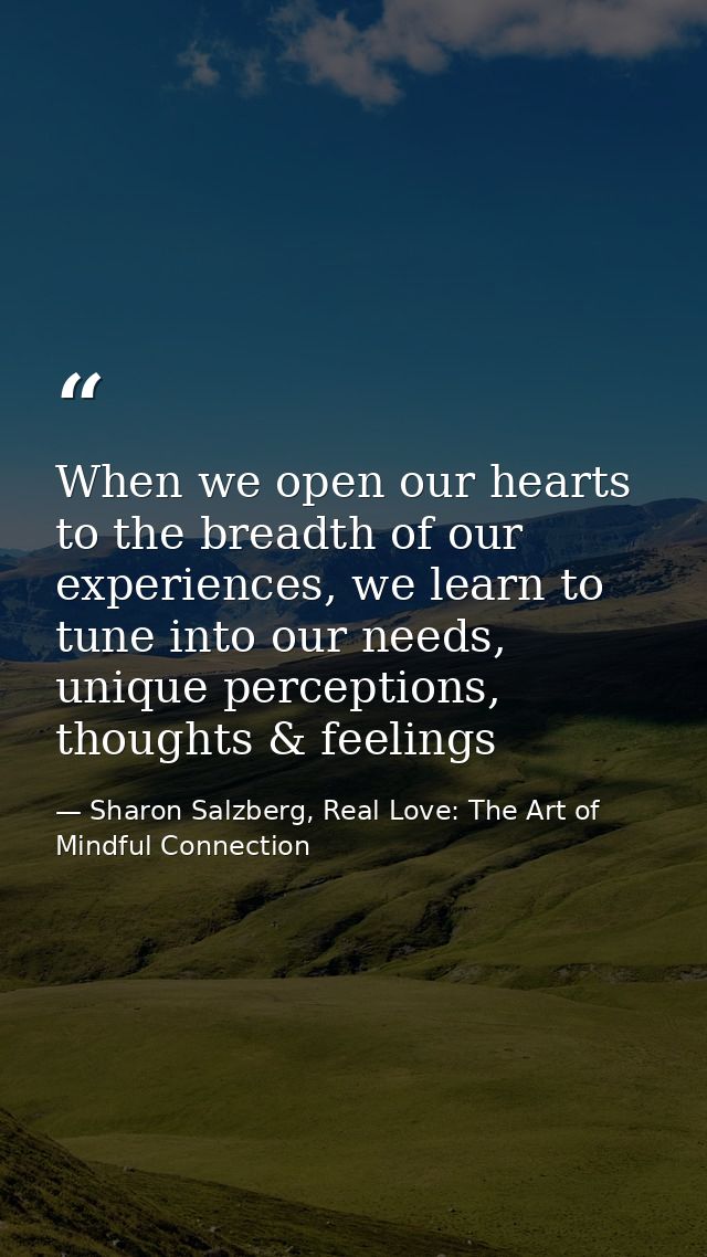 When we open our hearts to the breadth of our experiences, we learn to tune into our needs, unique perceptions, thoughts — Sharon Salzberg, Real Love: The Art of Mindful Connection