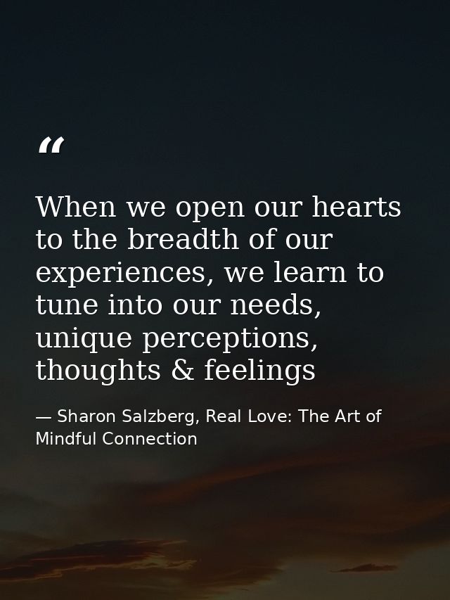 When we open our hearts to the breadth of our experiences, we learn to tune into our needs, unique perceptions, thoughts — Sharon Salzberg, Real Love: The Art of Mindful Connection