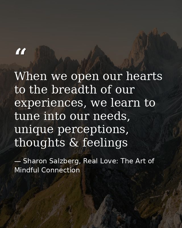 When we open our hearts to the breadth of our experiences, we learn to tune into our needs, unique perceptions, thoughts — Sharon Salzberg, Real Love: The Art of Mindful Connection
