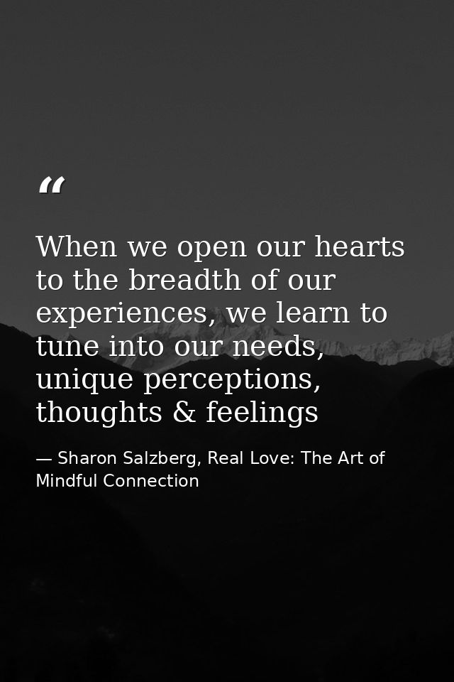 When we open our hearts to the breadth of our experiences, we learn to tune into our needs, unique perceptions, thoughts — Sharon Salzberg, Real Love: The Art of Mindful Connection