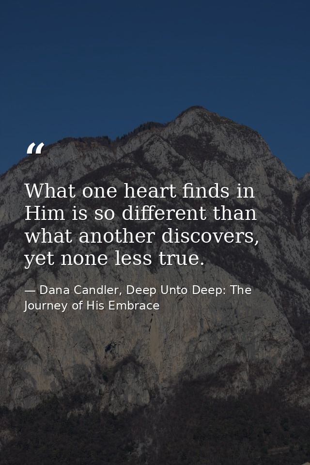 What one heart finds in Him is so different than what another discovers, yet none less true. — Dana Candler, Deep Unto Deep: The Journey of His Embrace