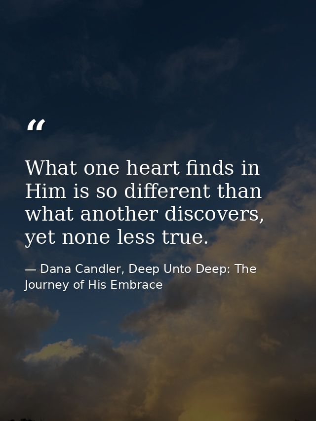What one heart finds in Him is so different than what another discovers, yet none less true. — Dana Candler, Deep Unto Deep: The Journey of His Embrace