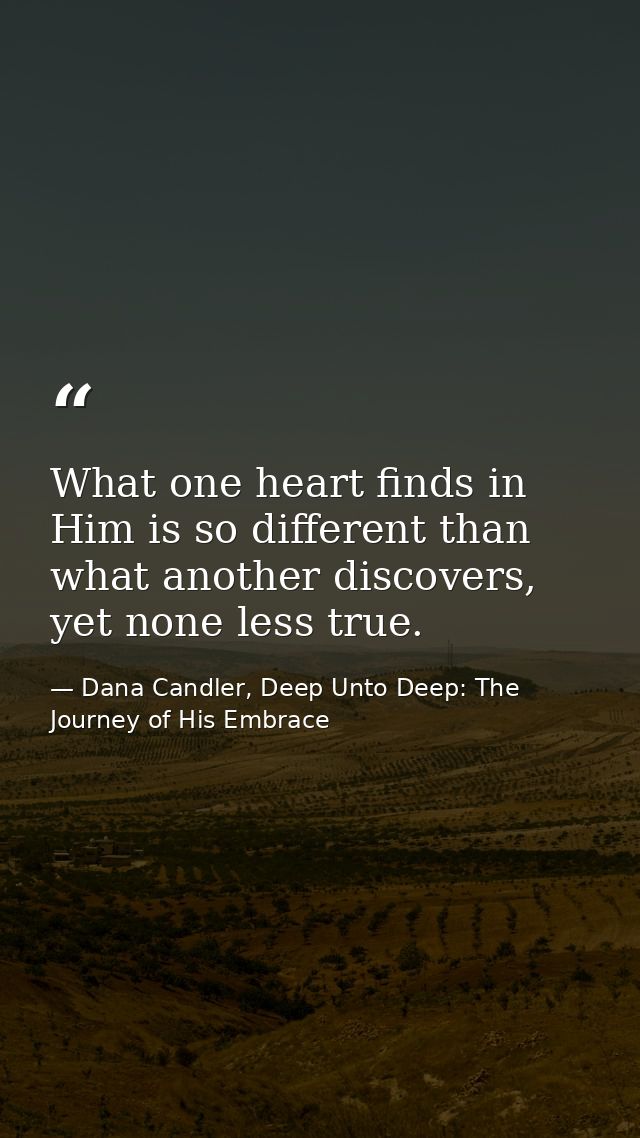 What one heart finds in Him is so different than what another discovers, yet none less true. — Dana Candler, Deep Unto Deep: The Journey of His Embrace