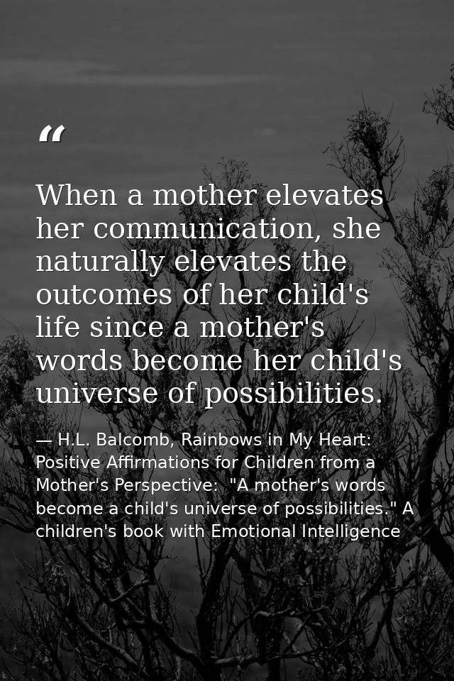When a mother elevates her communication, she naturally elevates the outcomes of her child's life since a mother's words — H.L. Balcomb, Rainbows in My Heart: Positive Affirmations for Children from a Mother's Perspective:  "A mother's words become a child's universe of possibilities." A children's book with Emotional Intelligence