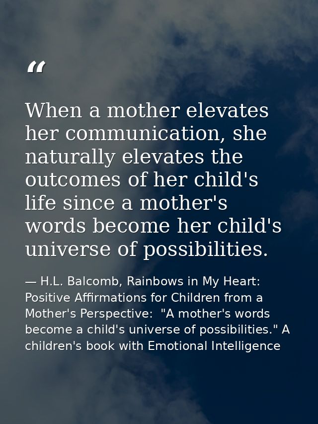 When a mother elevates her communication, she naturally elevates the outcomes of her child's life since a mother's words — H.L. Balcomb, Rainbows in My Heart: Positive Affirmations for Children from a Mother's Perspective:  "A mother's words become a child's universe of possibilities." A children's book with Emotional Intelligence