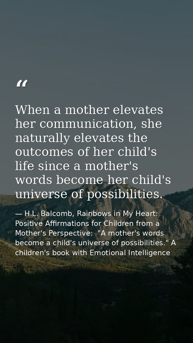 When a mother elevates her communication, she naturally elevates the outcomes of her child's life since a mother's words — H.L. Balcomb, Rainbows in My Heart: Positive Affirmations for Children from a Mother's Perspective:  "A mother's words become a child's universe of possibilities." A children's book with Emotional Intelligence