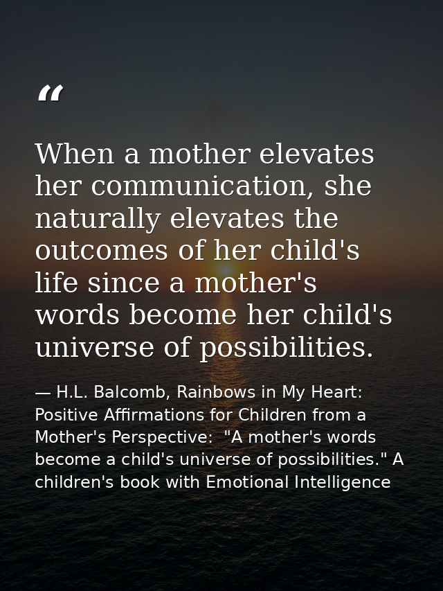 When a mother elevates her communication, she naturally elevates the outcomes of her child's life since a mother's words — H.L. Balcomb, Rainbows in My Heart: Positive Affirmations for Children from a Mother's Perspective:  "A mother's words become a child's universe of possibilities." A children's book with Emotional Intelligence
