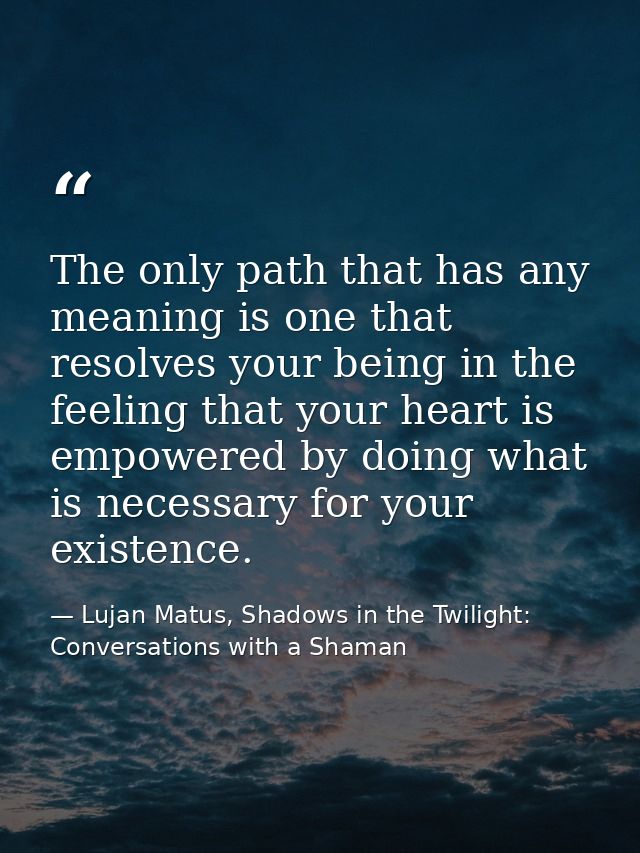 The only path that has any meaning is one that resolves your being in the feeling that your heart is empowered by doing  — Lujan Matus, Shadows in the Twilight: Conversations with a Shaman