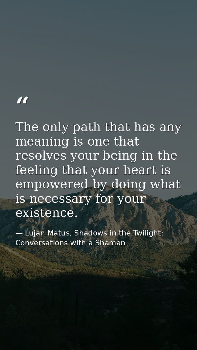 The only path that has any meaning is one that resolves your being in the feeling that your heart is empowered by doing  — Lujan Matus, Shadows in the Twilight: Conversations with a Shaman