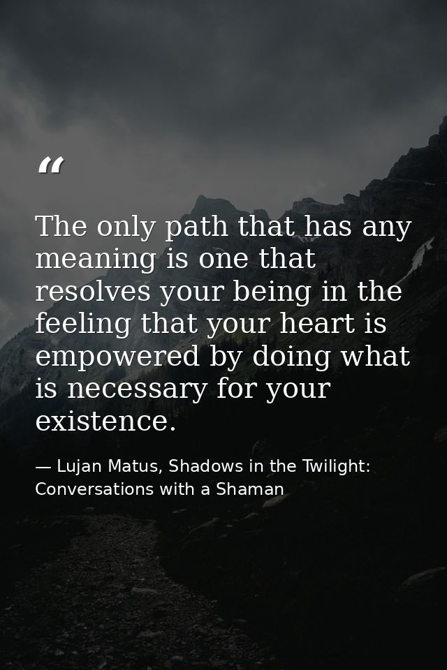The only path that has any meaning is one that resolves your being in the feeling that your heart is empowered by doing  — Lujan Matus, Shadows in the Twilight: Conversations with a Shaman