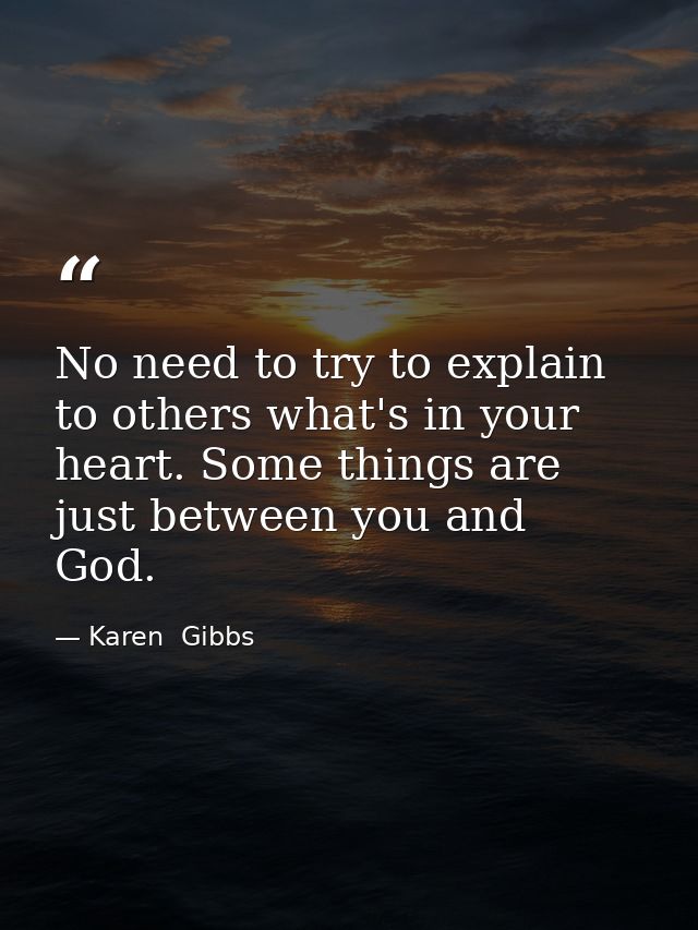 No need to try to explain to others what's in your heart. Some things are just between you and God. — Karen  Gibbs