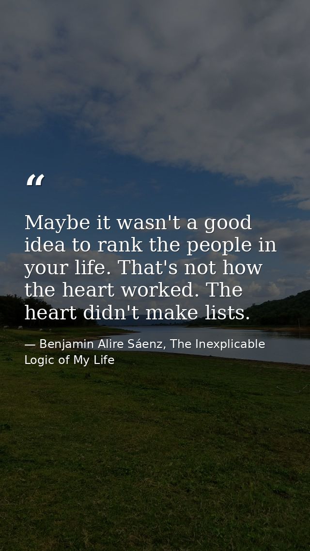 Maybe it wasn't a good idea to rank the people in your life. That's not how the heart worked. The heart didn't make list — Benjamin Alire Sáenz, The Inexplicable Logic of My Life