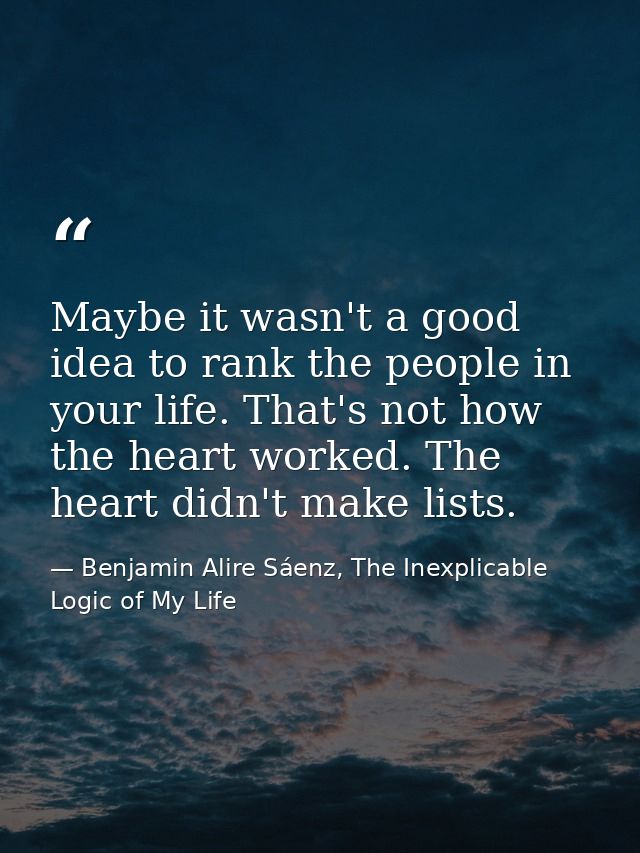Maybe it wasn't a good idea to rank the people in your life. That's not how the heart worked. The heart didn't make list — Benjamin Alire Sáenz, The Inexplicable Logic of My Life