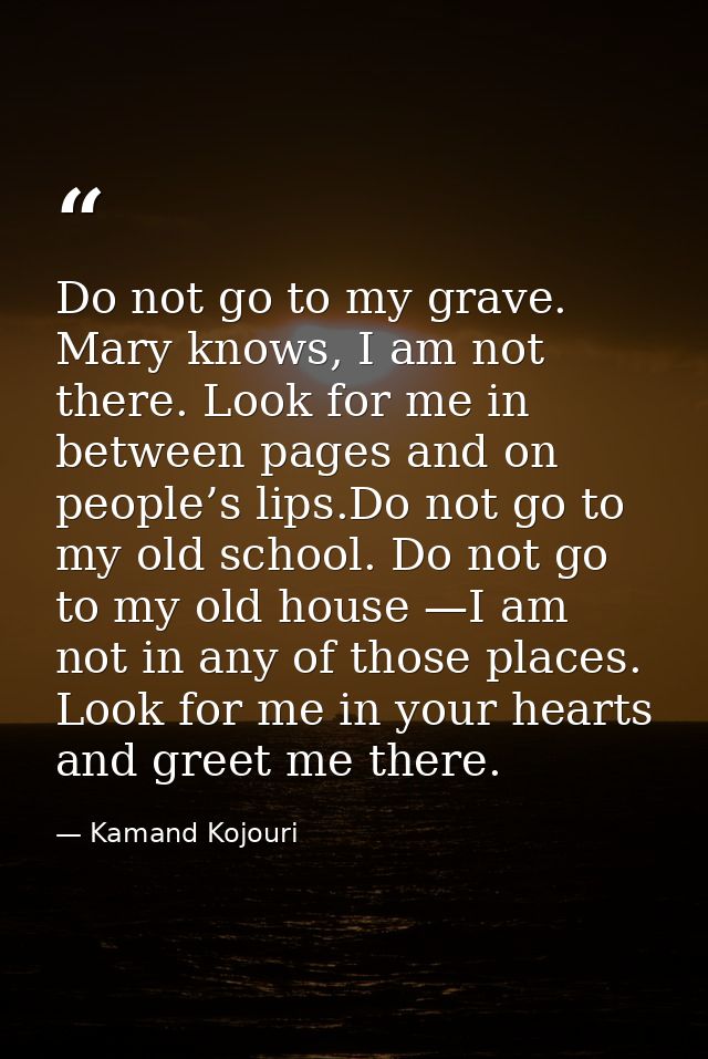 Do not go to my grave. Mary knows, I am not there. Look for me in between pages and on people’s lips.Do not go to my old — Kamand Kojouri