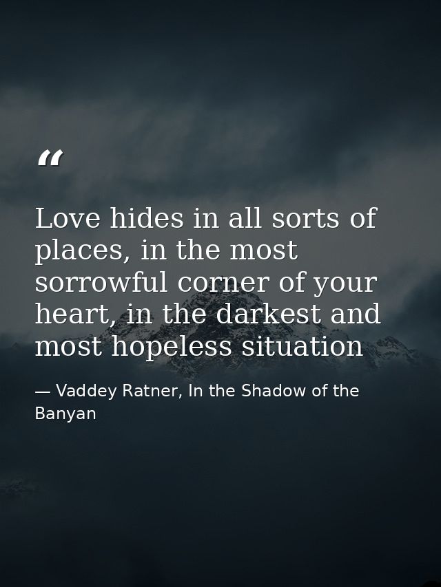 Love hides in all sorts of places, in the most sorrowful corner of your heart, in the darkest and most hopeless situatio — Vaddey Ratner, In the Shadow of the Banyan