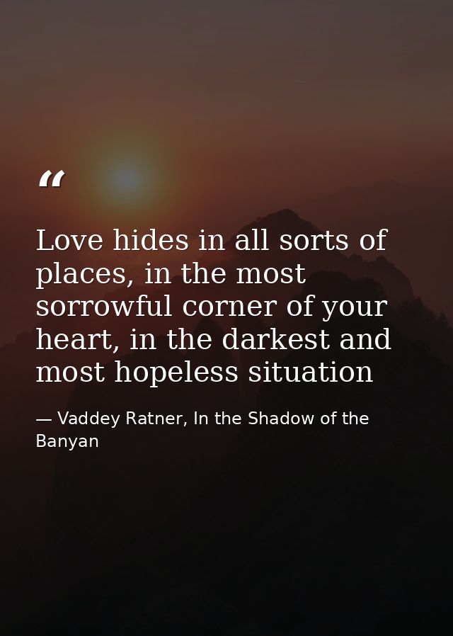 Love hides in all sorts of places, in the most sorrowful corner of your heart, in the darkest and most hopeless situatio — Vaddey Ratner, In the Shadow of the Banyan