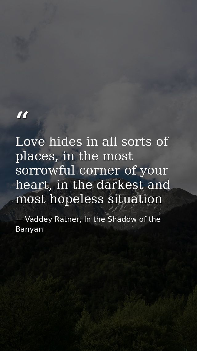 Love hides in all sorts of places, in the most sorrowful corner of your heart, in the darkest and most hopeless situatio — Vaddey Ratner, In the Shadow of the Banyan