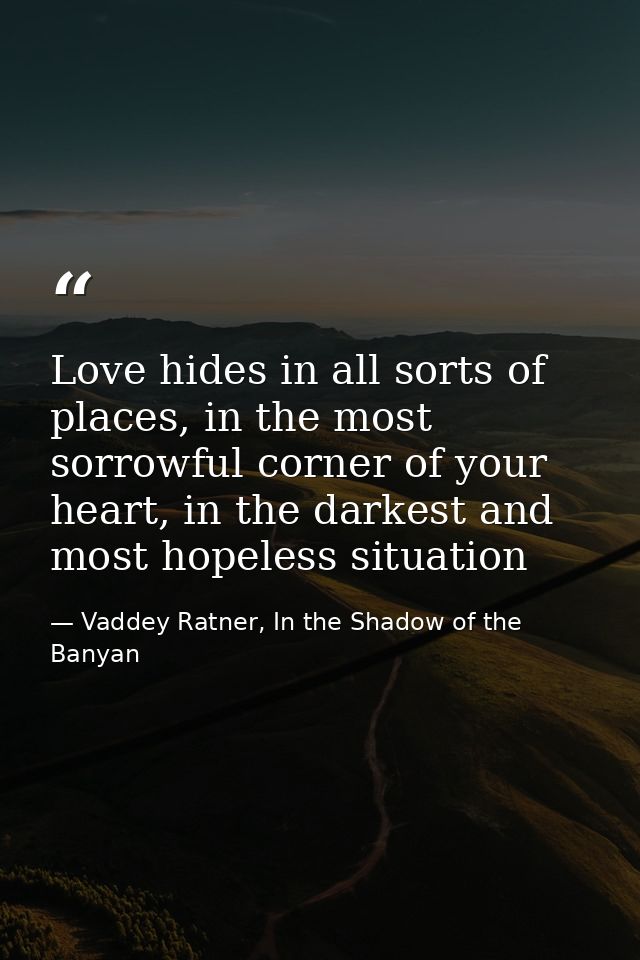 Love hides in all sorts of places, in the most sorrowful corner of your heart, in the darkest and most hopeless situatio — Vaddey Ratner, In the Shadow of the Banyan