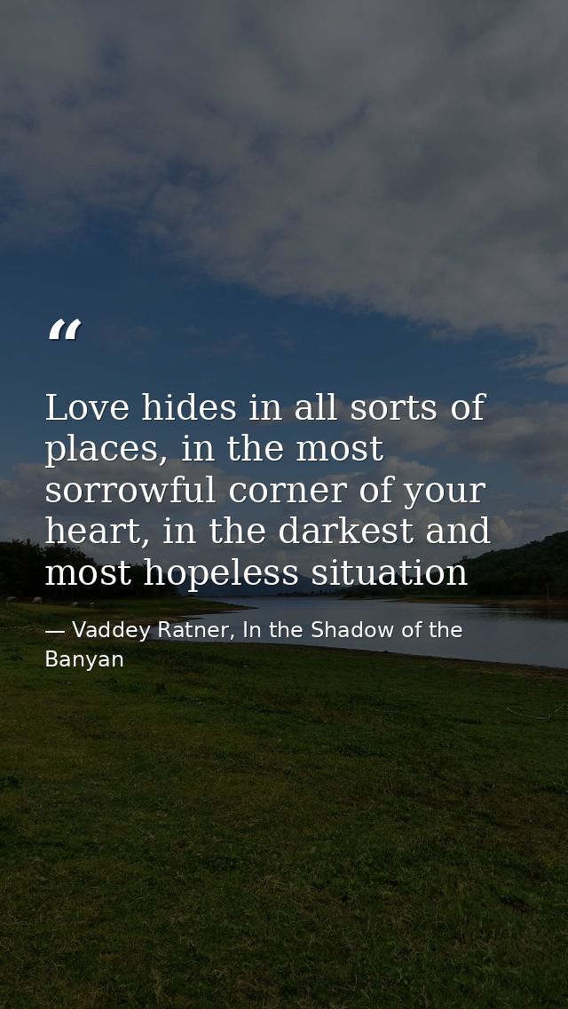 Love hides in all sorts of places, in the most sorrowful corner of your heart, in the darkest and most hopeless situatio — Vaddey Ratner, In the Shadow of the Banyan