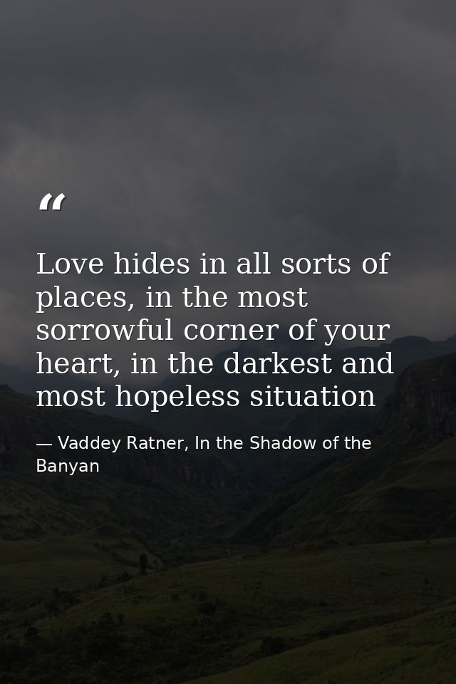 Love hides in all sorts of places, in the most sorrowful corner of your heart, in the darkest and most hopeless situatio — Vaddey Ratner, In the Shadow of the Banyan