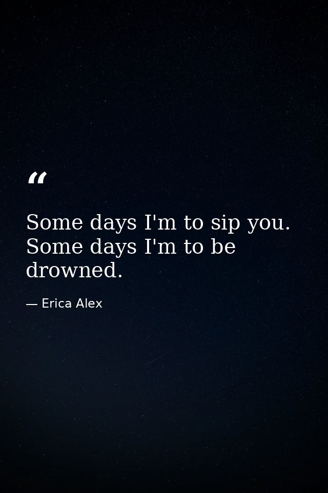 Some days I'm to sip you. Some days I'm to be drowned. — Erica Alex