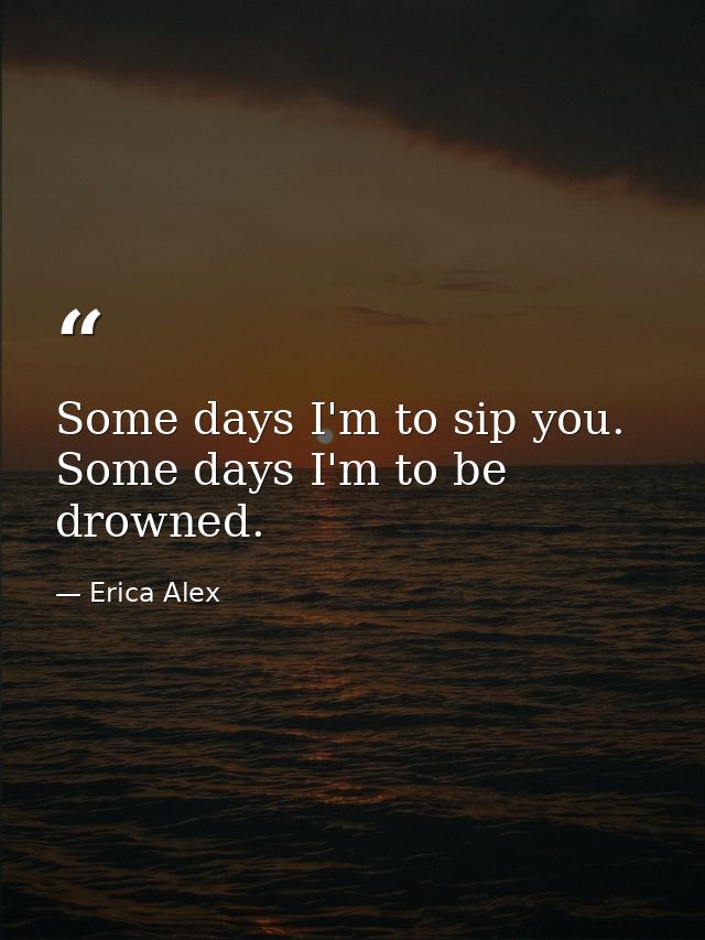 Some days I'm to sip you. Some days I'm to be drowned. — Erica Alex
