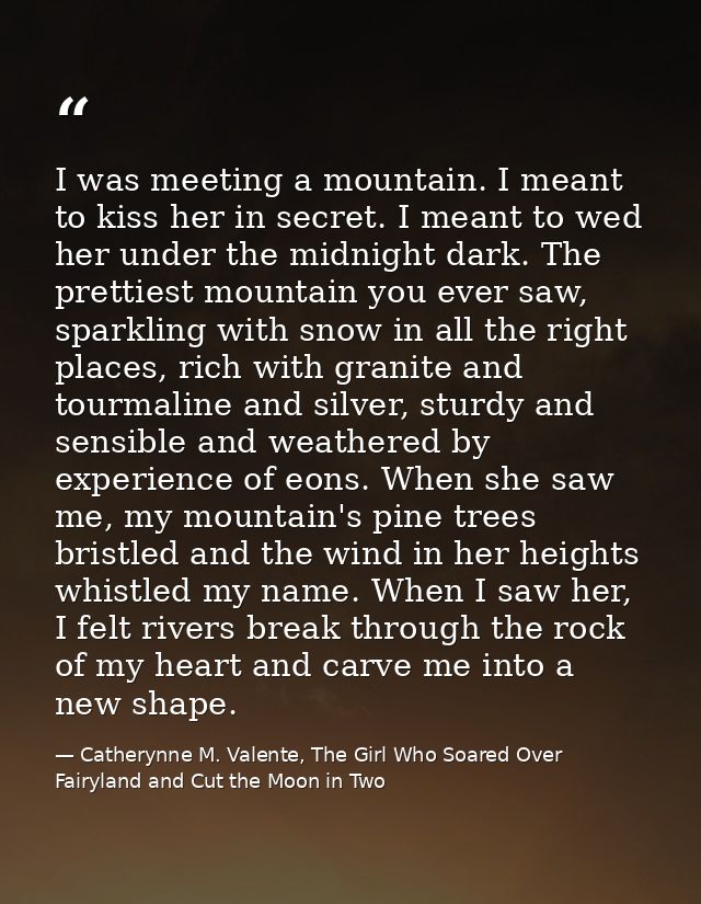 I was meeting a mountain. I meant to kiss her in secret. I meant to wed her under the midnight dark. The prettiest mount — Catherynne M. Valente, The Girl Who Soared Over Fairyland and Cut the Moon in Two