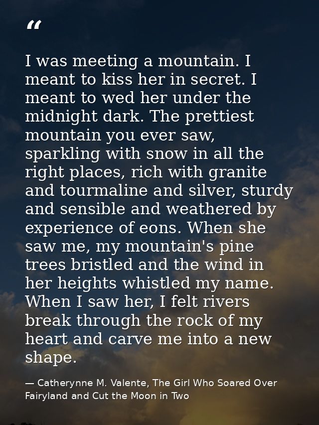 I was meeting a mountain. I meant to kiss her in secret. I meant to wed her under the midnight dark. The prettiest mount — Catherynne M. Valente, The Girl Who Soared Over Fairyland and Cut the Moon in Two
