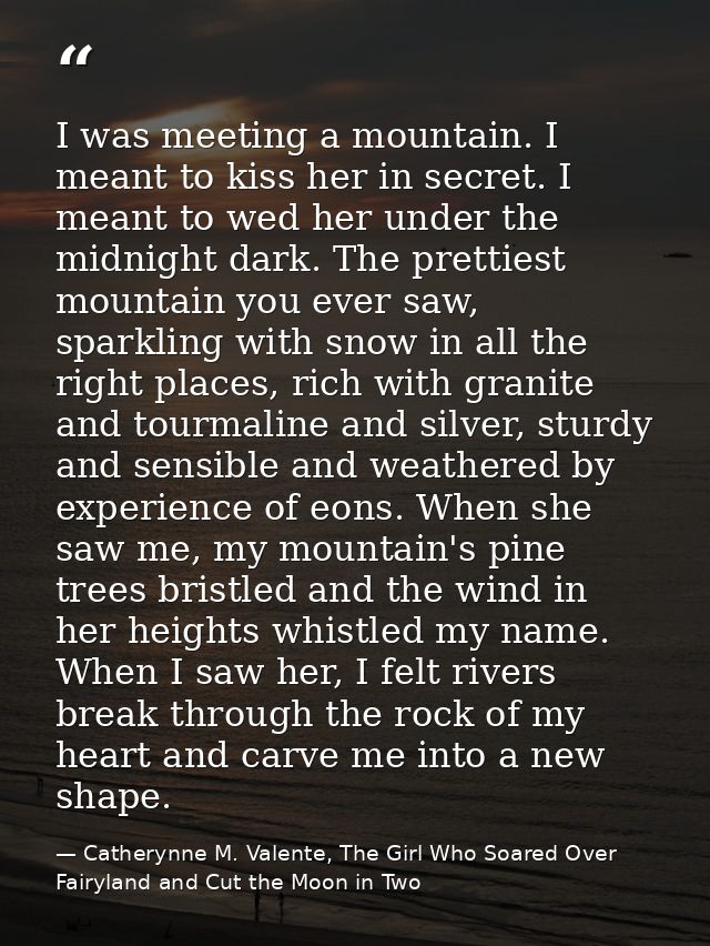 I was meeting a mountain. I meant to kiss her in secret. I meant to wed her under the midnight dark. The prettiest mount — Catherynne M. Valente, The Girl Who Soared Over Fairyland and Cut the Moon in Two