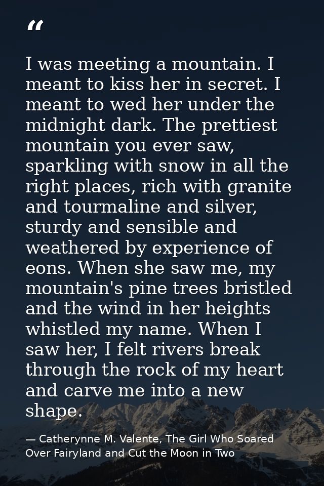 I was meeting a mountain. I meant to kiss her in secret. I meant to wed her under the midnight dark. The prettiest mount — Catherynne M. Valente, The Girl Who Soared Over Fairyland and Cut the Moon in Two